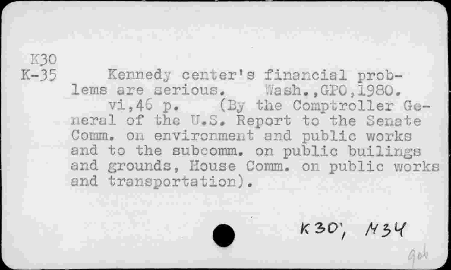 ﻿K30
K-35 Kennedy center’s financial problems are serious. Wash.,GPQ,1980. vi,46 p. (By the Comptroller General of the U.S. Report to the Senate Comm, on environment and public works and to the subcomm, on public builings and grounds, House Comm, on public works and transportation).
ksp; //31/